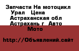Запчасти На мотоцикл Урал › Цена ­ 9 000 - Астраханская обл., Астрахань г. Авто » Мото   
